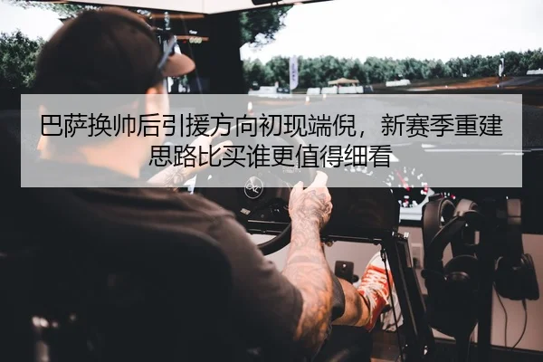 巴萨换帅后引援方向初现端倪，新赛季重建思路比买谁更值得细看