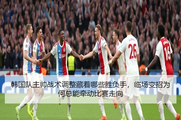 韩国队主帅战术调整藏着哪些胜负手，临场变招为何总能牵动比赛走向